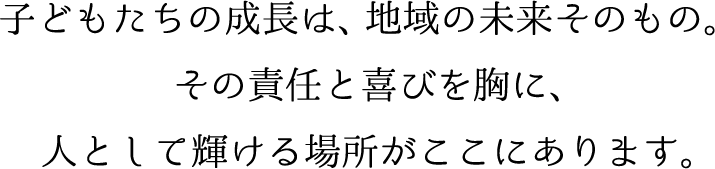 子どもたちの成長は、地域の未来そのもの。その責任と喜びを胸に、人として輝ける場所がここにあります